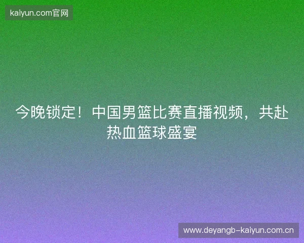 今晚锁定！中国男篮比赛直播视频，共赴热血篮球盛宴